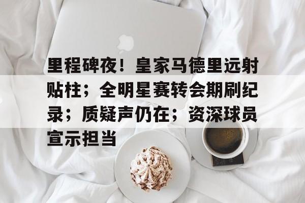 里程碑夜！皇家马德里远射贴柱；全明星赛转会期刷纪录；质疑声仍在；资深球员宣示担当的简单介绍