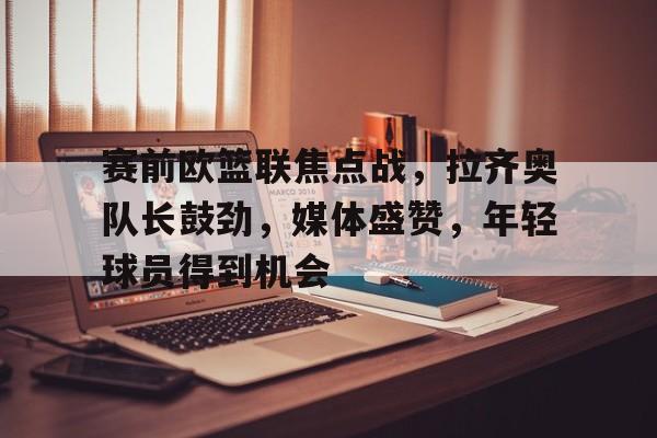 赛前欧篮联焦点战，拉齐奥队长鼓劲，媒体盛赞，年轻球员得到机会的简单介绍-lol竞猜