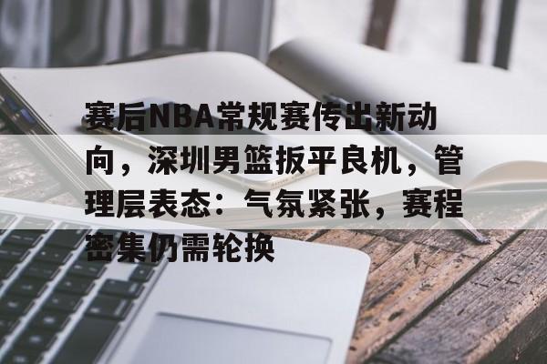 赛后NBA常规赛传出新动向，深圳男篮扳平良机，管理层表态：气氛紧张，赛程密集仍需轮换的简单介绍-lol竞猜