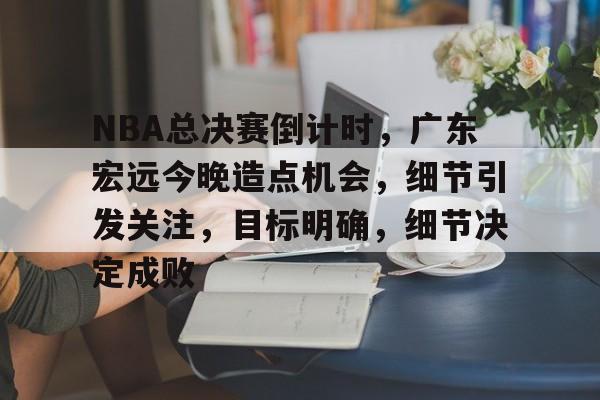 NBA总决赛倒计时，广东宏远今晚造点机会，细节引发关注，目标明确，细节决定成败的简单介绍